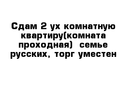 Сдам 2-ух комнатную квартиру(комната проходная)  семье русских, торг уместен